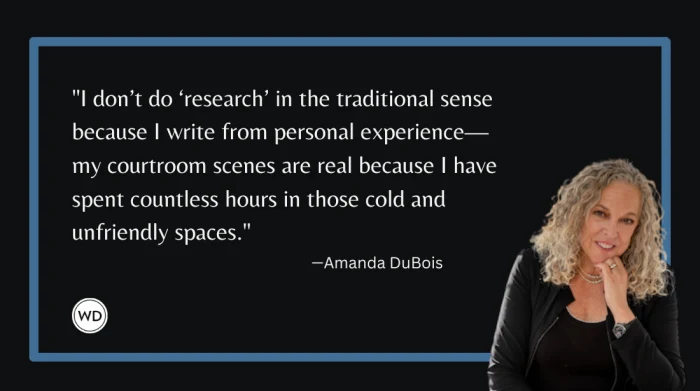 "I DON'T DO 'RESEARCH' IN THE TRADITIONAL SENSE BECAUSE I WRITE FROM PERSONAL EXPERIENCE MY COURTROOM SCENES ARE REAL BECAUSE I HAVE SPENT COUNTLESS HOURS IN THOSE COLD AND UNFRIENDLY SPACES." -AMANDA DUBOIS